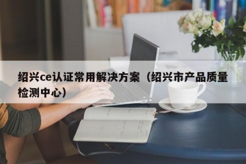 绍兴ce认证常用解决方案（绍兴市产品质量检测中心）