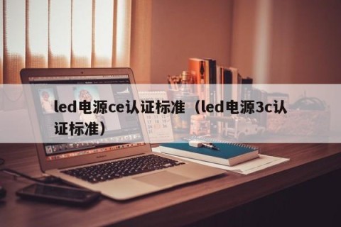 led电源ce认证标准（led电源3c认证标准）