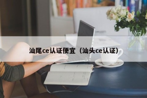 汕尾ce认证便宜（汕头ce认证）