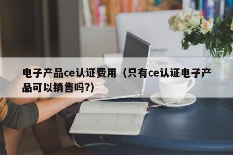 电子产品ce认证费用（只有ce认证电子产品可以销售吗?）