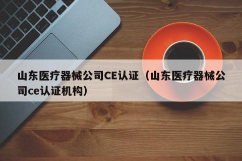 山东医疗器械公司CE认证（山东医疗器械公司ce认证机构）