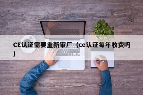 CE认证需要重新审厂（ce认证每年收费吗）