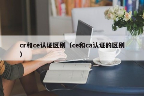 cr和ce认证区别（ce和ca认证的区别）