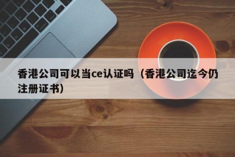 香港公司可以当ce认证吗（香港公司迄今仍注册证书）