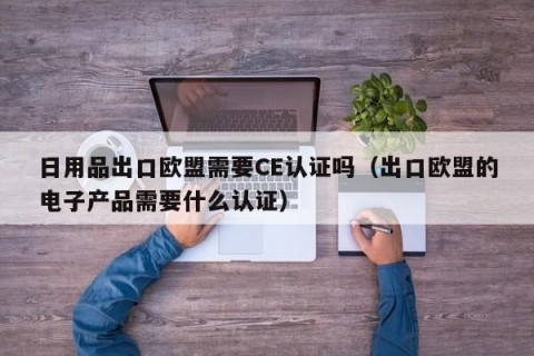 日用品出口欧盟需要CE认证吗（出口欧盟的电子产品需要什么认证）