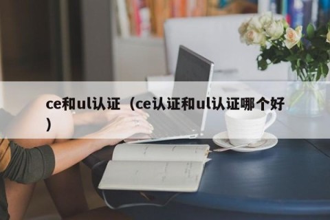 ce和ul认证（ce认证和ul认证哪个好）