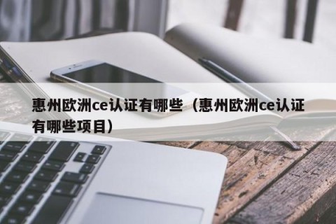 惠州欧洲ce认证有哪些（惠州欧洲ce认证有哪些项目）