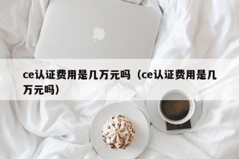 ce认证费用是几万元吗（ce认证费用是几万元吗）