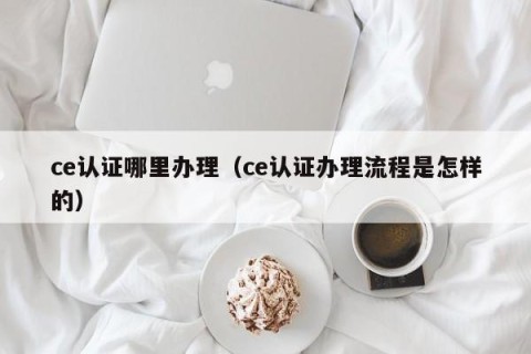 ce认证哪里办理（ce认证办理流程是怎样的）