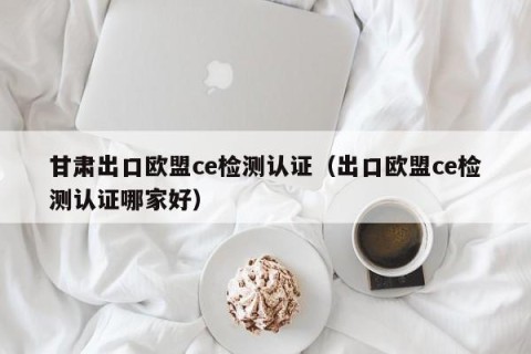 甘肃出口欧盟ce检测认证（出口欧盟ce检测认证哪家好）