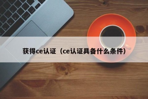 获得ce认证（ce认证具备什么条件）