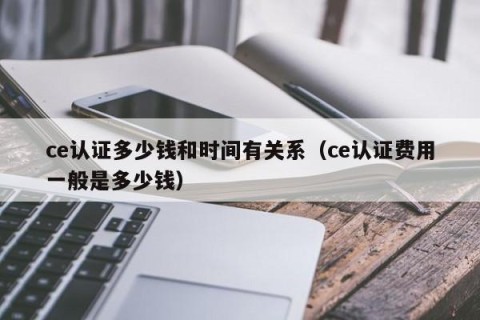 ce认证多少钱和时间有关系（ce认证费用一般是多少钱）