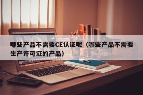 哪些产品不需要CE认证呢（哪些产品不需要生产许可证的产品）