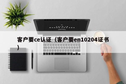 客户要ce认证（客户要en10204证书）