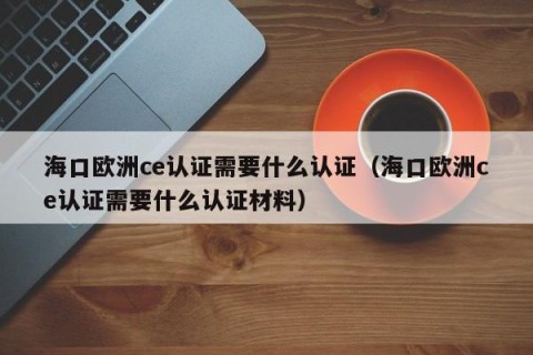 海口欧洲ce认证需要什么认证（海口欧洲ce认证需要什么认证材料）