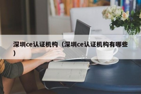 深圳ce认证机构（深圳ce认证机构有哪些）