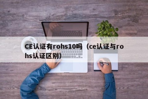 CE认证有rohs10吗（ce认证与rohs认证区别）