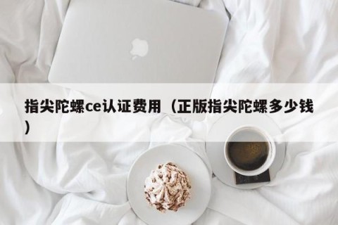 指尖陀螺ce认证费用（正版指尖陀螺多少钱）