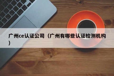 广州ce认证公司（广州有哪些认证检测机构）