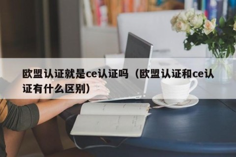 欧盟认证就是ce认证吗（欧盟认证和ce认证有什么区别）