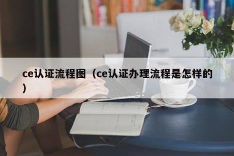 ce认证流程图（ce认证办理流程是怎样的）