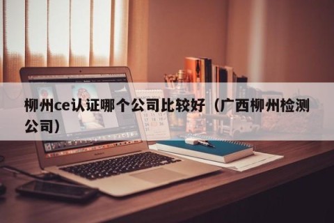 柳州ce认证哪个公司比较好（广西柳州检测公司）