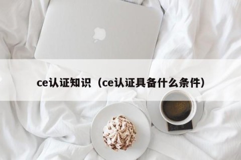 ce认证知识（ce认证具备什么条件）