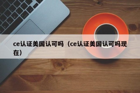 ce认证美国认可吗（ce认证美国认可吗现在）