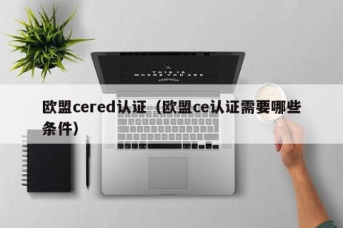 欧盟cered认证（欧盟ce认证需要哪些条件）