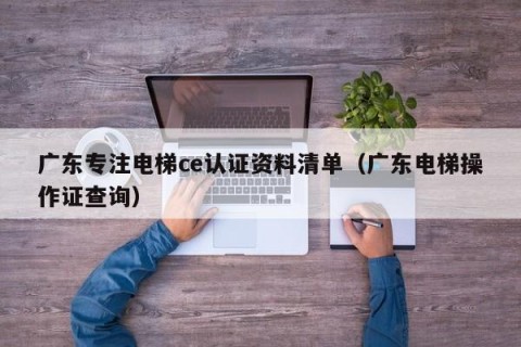 广东专注电梯ce认证资料清单（广东电梯操作证查询）