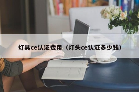 灯具ce认证费用（灯头ce认证多少钱）