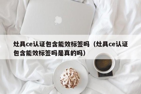 灶具ce认证包含能效标签吗（灶具ce认证包含能效标签吗是真的吗）