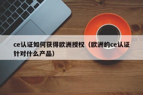 ce认证如何获得欧洲授权（欧洲的ce认证针对什么产品）