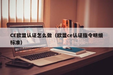 CE欧盟认证怎么做（欧盟ce认证指令明细标准）