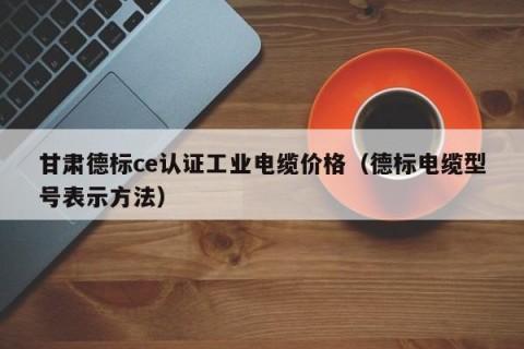 甘肃德标ce认证工业电缆价格（德标电缆型号表示方法）