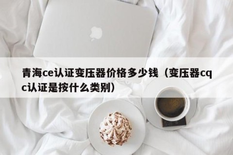 青海ce认证变压器价格多少钱（变压器cqc认证是按什么类别）