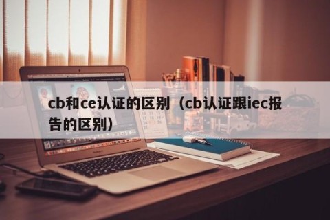 cb和ce认证的区别（cb认证跟iec报告的区别）