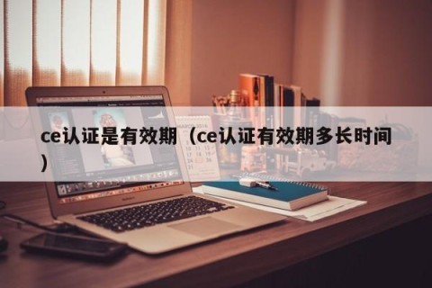 ce认证是有效期（ce认证有效期多长时间）