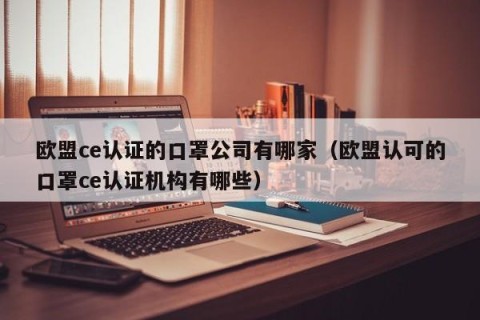 欧盟ce认证的口罩公司有哪家（欧盟认可的口罩ce认证机构有哪些）