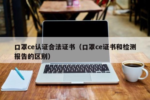 口罩ce认证合法证书（口罩ce证书和检测报告的区别）