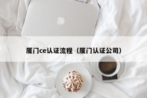 厦门ce认证流程（厦门认证公司）