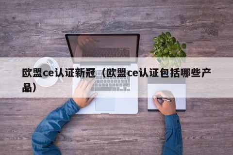 欧盟ce认证新冠（欧盟ce认证包括哪些产品）