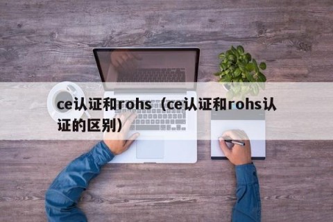 ce认证和rohs（ce认证和rohs认证的区别）