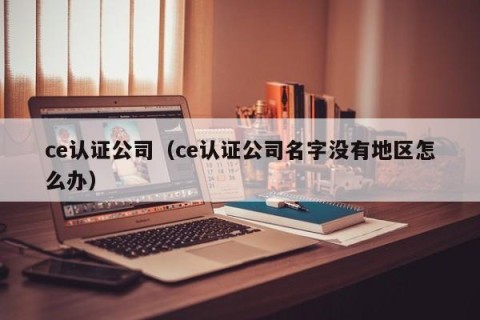 ce认证公司（ce认证公司名字没有地区怎么办）