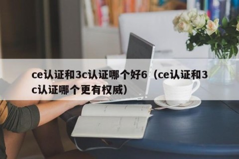 ce认证和3c认证哪个好6（ce认证和3c认证哪个更有权威）