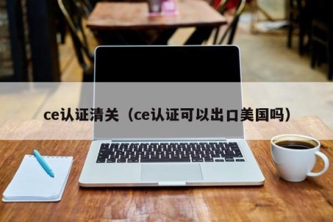 ce认证清关（ce认证可以出口美国吗）