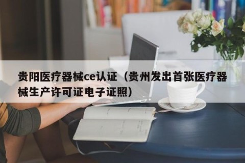 贵阳医疗器械ce认证（贵州发出首张医疗器械生产许可证电子证照）