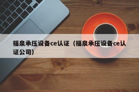 福泉承压设备ce认证（福泉承压设备ce认证公司）