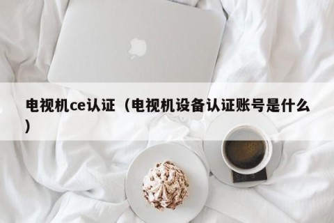 电视机ce认证（电视机设备认证账号是什么）