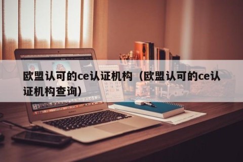 欧盟认可的ce认证机构（欧盟认可的ce认证机构查询）